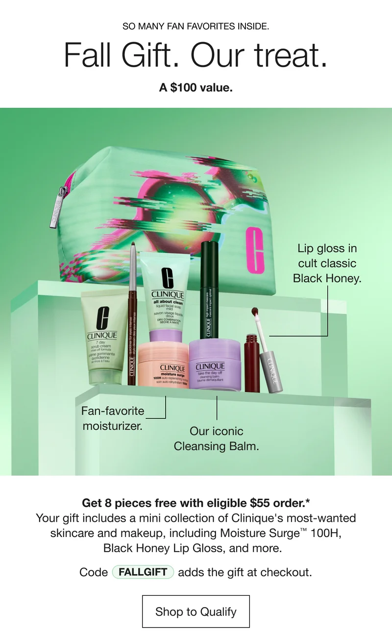 SO MANY FAN FAVORITES INSIDE. | Fall Gift. Our treat. | A $100 value. | Fan-Favorite moisturizer. | Our iconic Cleansing Balm. | Lip gloss in cult classic Black Honey. | Get 8 pieces free with eligible $55 order.* | Your gift includes a mini collection of Clinique's most-wanted skincare and makeup, including Moisture Surge™ 100H, Black Honey Lip Gloss, and more. | Code discount code adds the gift at checkout. | Shop to Qualify