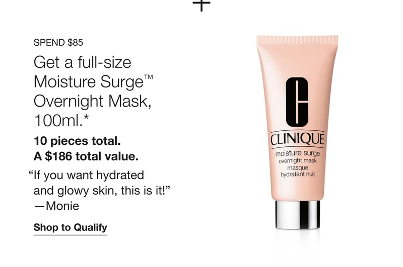 Spend $85 | Get a full-size Moisture Surge™ Overnight Mask, 100ml.*&nbsp;| 10 pieces total. A $186 total value.&nbsp; | “If you want hydrated and glowy skin, this is it!” —Monie&nbsp;| Shop to Qualify