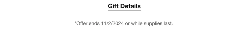 Gift Details | *Offer ends 11/2/2024 or while supplies last.