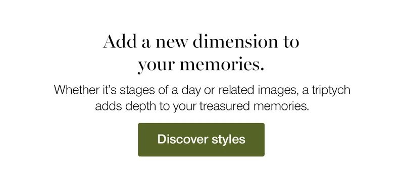 Add a new dimension to your memories. Whether it's stages of a day or related images, a triptych adds depth to your treasured memories.