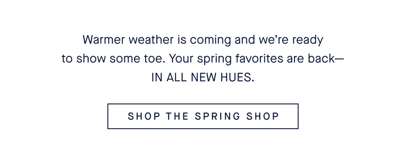 Warmer weather is coming and weβre ready to show some toe. Your spring favorites are backβIN ALL NEW HUES. SHOP THE SPRING SHOP Warmer weather is coming and weβre ready to show some toe. Your spring favorites are backβIN ALL NEW HUES. SHOP THE SPRING SHOP