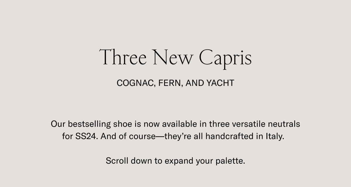 Three New Capris- COGNAC, FERN, AND YACHT. Our bestselling shoe is now available in three versatile neutrals for SS24. And of course- they're all handcrafted in Italy. Scroll down to expand your palette.