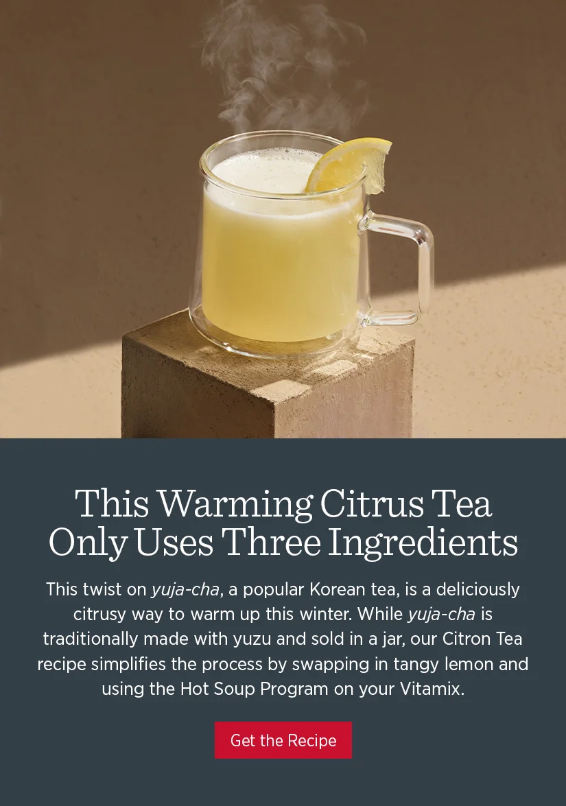 This twist on yuja-cha, a popular Korean tea, is a deliciously citrusy way to warm up this winter. While yuja-cha is traditionally made with yuzu and sold in a jar, our Citron Tea recipe simplifies the process by swapping in tangy lemon and using the Hot Soup Program on your Vitamix. It’s the perfect drink for those moments when you need a little self-care.