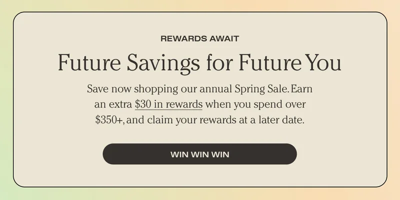 REWARDS AWAIT | Future Savings for Future You | Save now shopping our annual Spring Sale. Earn an extra $30 in rewards when you spend over $350+, and claim your rewards at a later date. | Win Win win