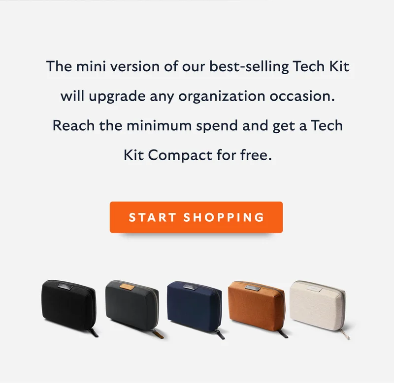 Introduction Got your eye on a new Bellroy? Reach the minimum spend and you’ll get a free Tech Kit Compact – the mini version of our best-selling Tech Kit – that’ll upgrade any organization occasion.   CTA START SHOPPING