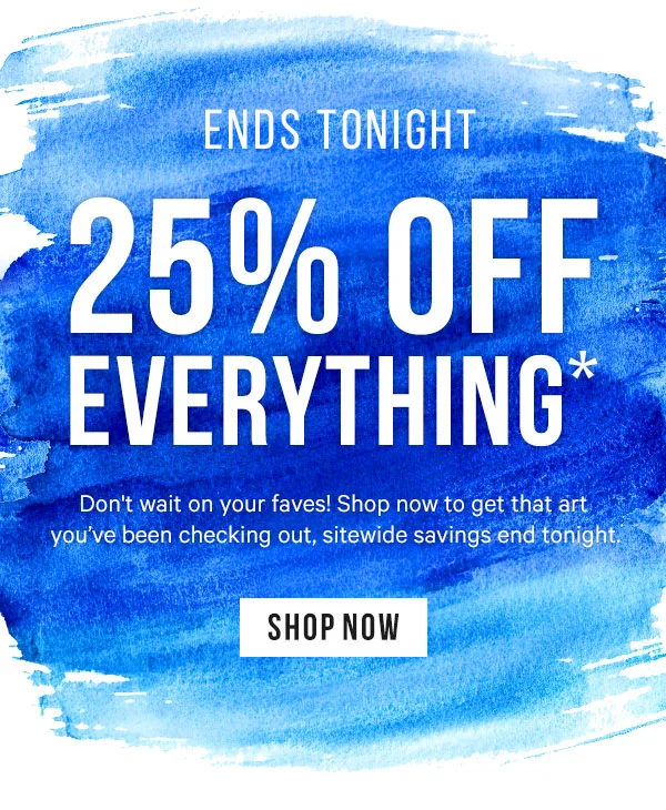 25% off Everything* Ends Tonight. Don't wait on your faves! Shop now to get that art you've been checking out, sitewide savings end tonight.