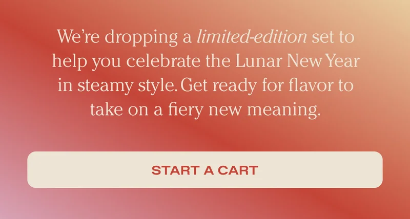 We’re dropping a limited-edition set to help you celebrate the Lunar New Year in steamy style. Get ready for flavor to take on a fiery new meaning. - Start a cart