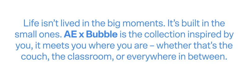 Life isn’t lived in the big moments. It’s built in the small ones. AE x Bubble is the collection inspired by you, it meets you where you are – whether that's the couch, the classroom, or everywhere in between.