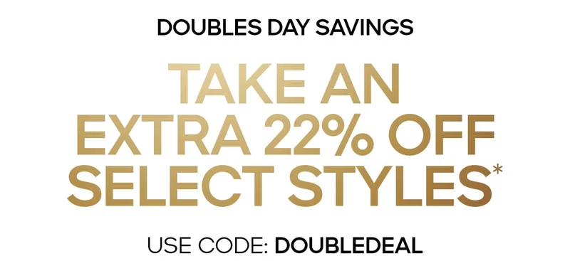 DOUBLES DAY SAVINGS TAKE AN EXTRA 22% OFF SELECT STYLES* USE CODE: discount code