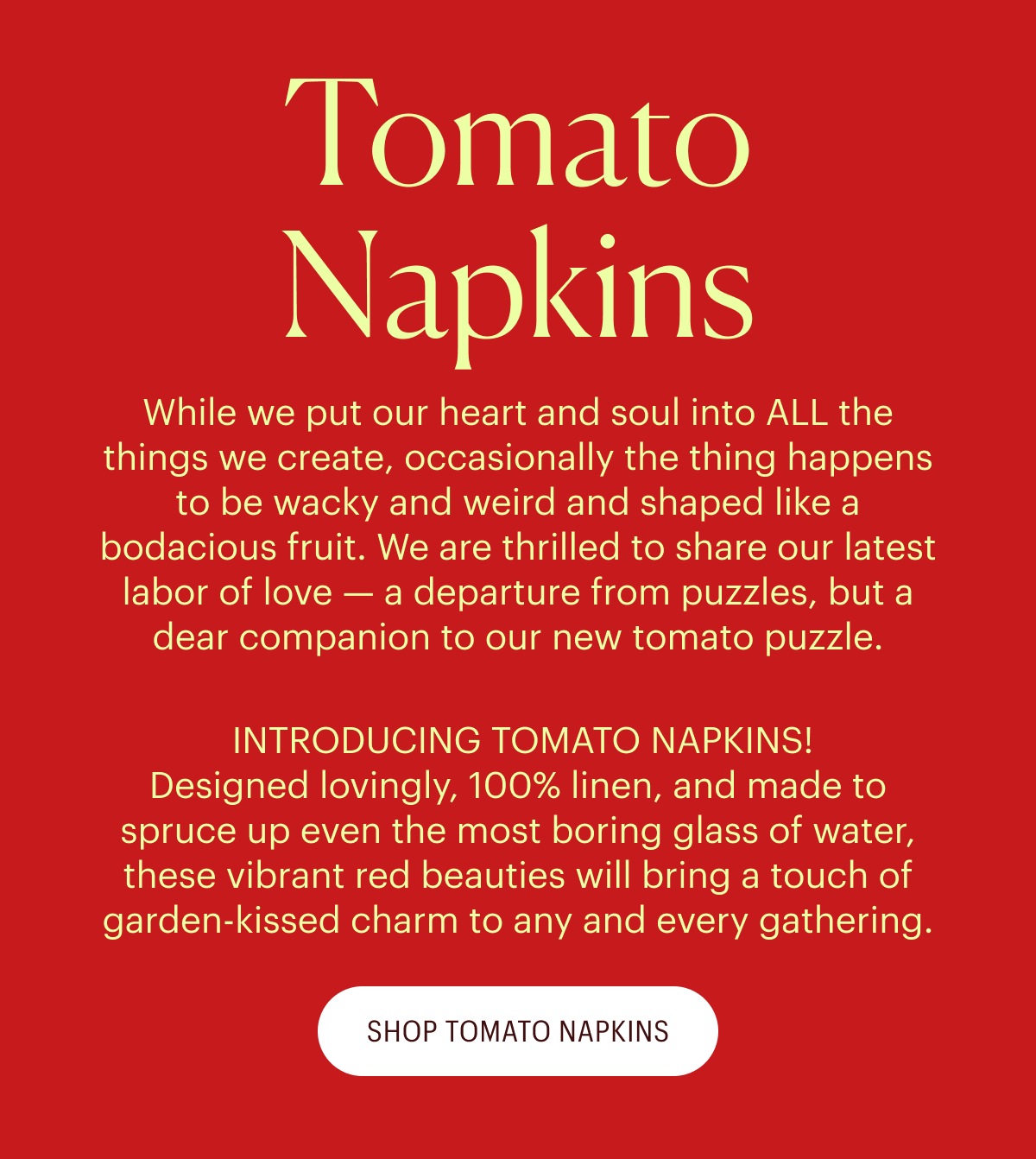 Tomato Napkins - While we put our heart and soul into ALL the things we create, occasionally the thing happens to be wacky and weird and shaped like a bodacious fruit. We are thrilled to share our latest labor of love — a departure from puzzles, but a dear companion to our new tomato puzzle.  INTRODUCING TOMATO NAPKINS! Designed lovingly, 100% linen, and made to spruce up even the most boring glass of water, these vibrant red beauties will bring a touch of garden-kissed charm to any and every gathering.