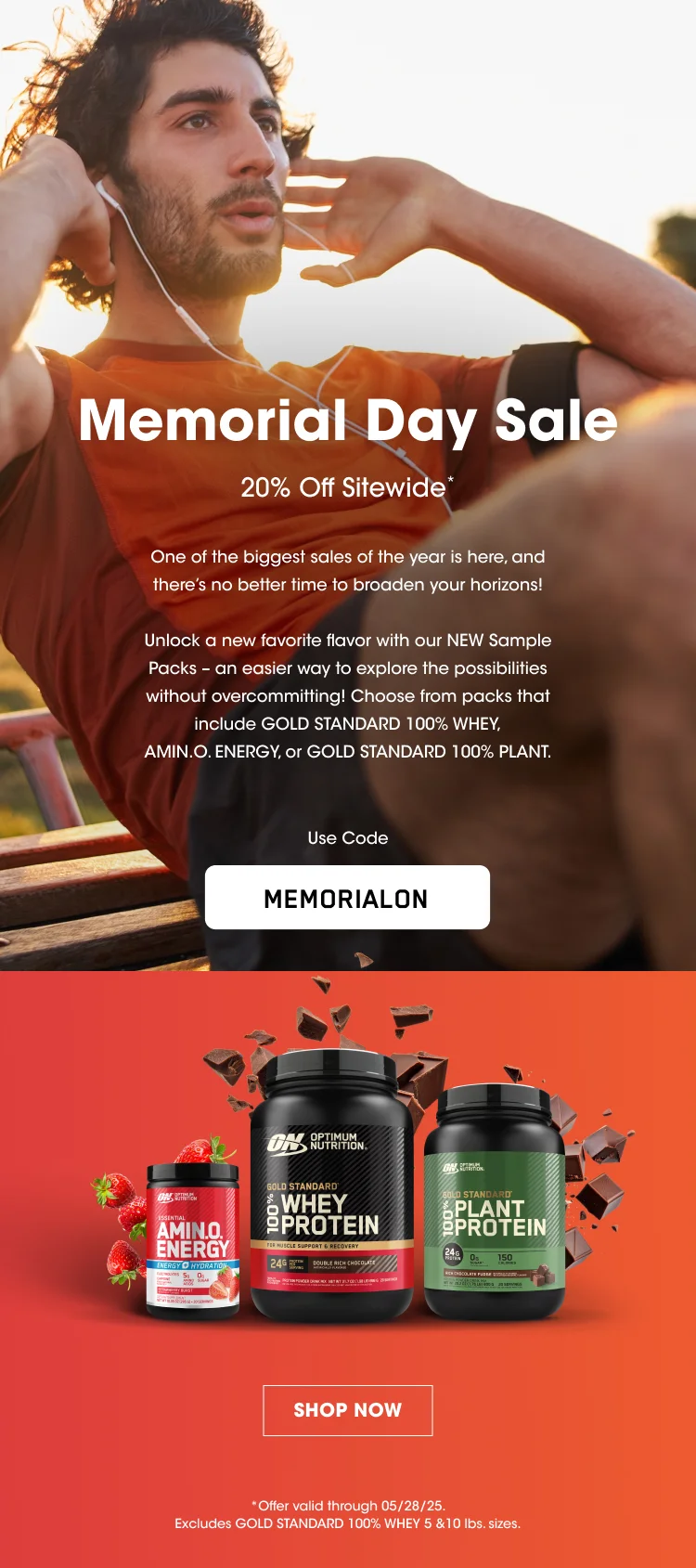 Memorial Day Sale 20% Off Sitewide* One of the biggest sales of the year is here, and there’s no better time to broaden your horizons! Unlock a new favorite flavor with our NEW Sample Packs – an easier way to explore the possibilities without overcommitting! Choose from packs that include Gold Standard 100% Whey, AMIN.O. ENERGY, or Gold Standard 100% Plant. Use Coe MEMORIALON SHOP NOW *Offer valid through 05/28/25. Excludes GOLD STANDARD 100% WHEY 5 & 10 lbs. sizes.