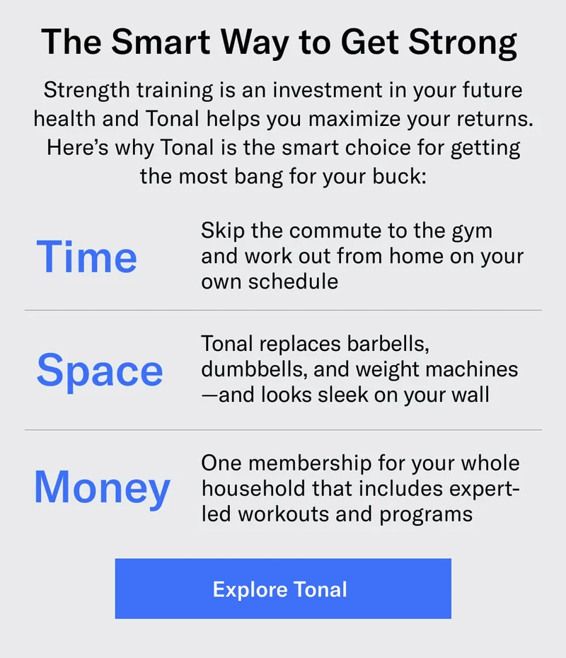 The Smart Way to Get Strong Strength training is an investment in your future health and Tonal helps you maximize your returns. Here’s why Tonal is the smart choice for getting the most bang for your buck: Save Time: Skip the commute to the gym and work out from home on your own schedule Save Space: Tonal replaces barbells, dumbbells, and weight machines—and looks sleek on your wall Save Money: One membership for your whole household that includes expert-led workouts and programs