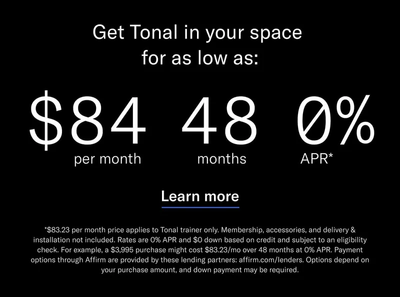 GET TONAL IN YOUR SPACE FOR AS LOW AS: $84 PER MONTH / 48 MONTHS / 0% APR*. CTA Learn More. *$83.23 per month price applies to Tonal trainer only. Membership, accessories, and delivery &amp; installation not included. Rates are 0% APR and $0 down based on credit and subject to an eligibility check. For example, a $3,995 purchase might cost $83.23/mo over 48 months at 0% APR. Payment options through Affirm are provided by these lending partners: affirm.com/lenders. Options depend on your purchase amount, and down payment may be required.