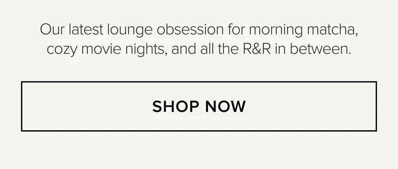 Our latest lounge obsession for morning matcha, cozy movie nights, and all the R&R in between. SHOP NOW
