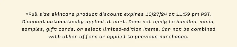 *Full size skincare product discount expires 10/27/24 at 11:59 pm PST. Discount automatically applied at cart. Does not apply to bundles, minis, samples, gift cards, or select limited-edition items. Can not be combined with other offers or applied to previous purchases.