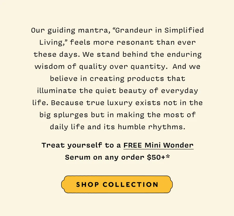 Our guiding mantra, “Grandeur in Simplified Living,” feels more resonant than ever these days. We stand behind the enduring wisdom of quality over quantity.  And we believe in creating products that illuminate the quiet beauty of everyday life. Because true luxury exists not in the big splurges but in making the most of daily life and its humble rhythms.   Treat yourself to a FREE Mini Wonder Serum on any order $50+*   SHOP COLLECTION