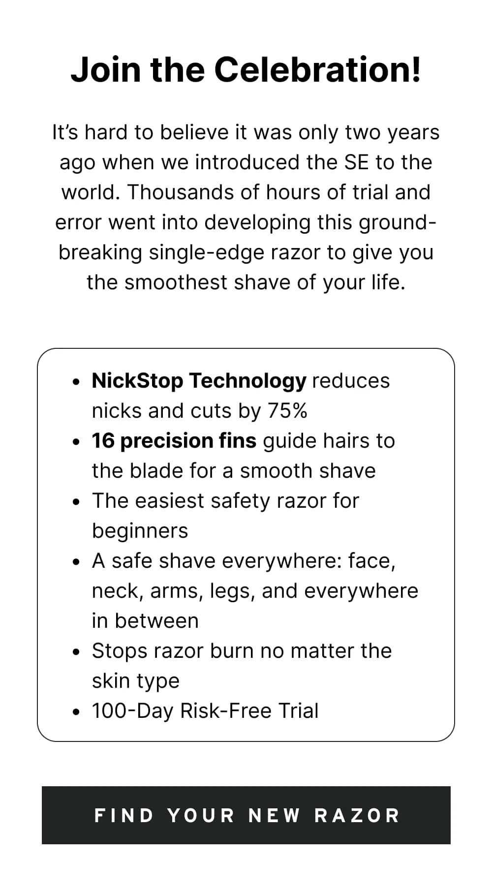 It’s hard to believe it was only two years ago when we introduced the SE to the world. Thousands of hours of trial and error went into developing this ground-breaking single-edge razor to give you the smoothest shave of your life.  NickStop Technology reduces nicks and cuts by 75% 16 precision fins guide hairs to the blade for a smooth shave The easiest safety razor for beginners A safe shave everywhere: face, neck, arms, legs, and everywhere in between Stops razor burn no matter the skin type 100-Day Risk-Free Trial  [ FIND YOUR NEW RAZOR ]