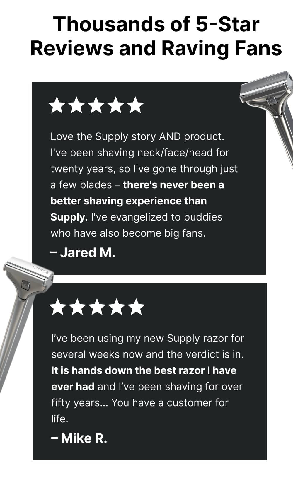 Thousands of 5-Star Reviews and Raving Fans  ✩✩✩✩✩ I have a very thick, rough beard. I have been through many different razors (electric foil, circular, manual razors) but this shave was the easiest shave I've ever had… very smooth shave and I accomplished it with 1 pass only! – Marc  ✩✩✩✩✩ Love the Supply story AND product. I've been shaving neck/face/head for twenty years, so I've gone through just a few blades – there's never been a better shaving experience than Supply. I've evangelized to buddies who have also become big fans. – Jared M.  ✩✩✩✩✩ I never thought that I would like a single blade razor in a million years but they are the BEST DARN THINGS I'VE HAVE EVER USED IN MY LIFE. I used to have to shave twice or even three times just to get a clean shave… now, once and I'm done with shaving for the day and I have to thank you for your help! – Jeff B.  ✩✩✩✩✩ I’ve been using my new Supply razor for several weeks now and the verdict is in. It is hands down the best razor I have ever had and I’ve been shaving for over fifty years… You have a customer for life. – Mike R.