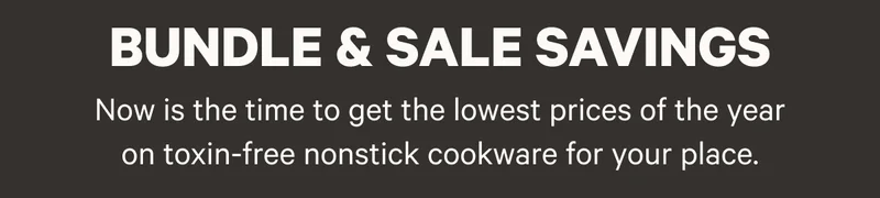 Bundle and Sale Savings - Now is the time to get the lowest prices of the year on toxin-free nonstick cookware for your place.