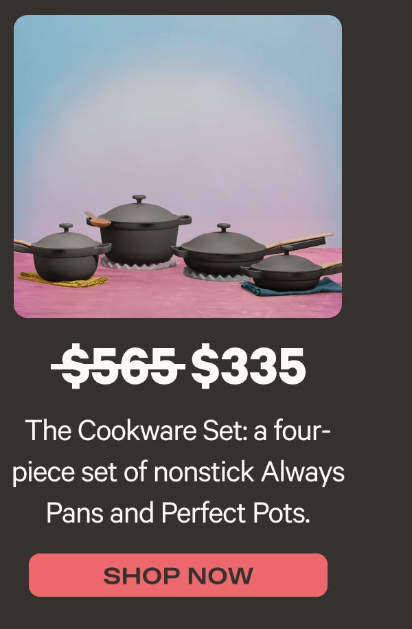 The Cookware Set: a four-piece set of nonstick Always Pans and Perfect Pots. Was $565, now $335* - Shop Now