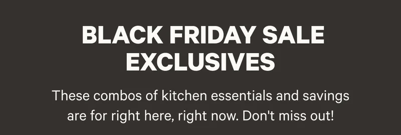 Black Friday Sale Exclusives - These combos of kitchen essentials and savings are for right here, right now. Don't miss out!