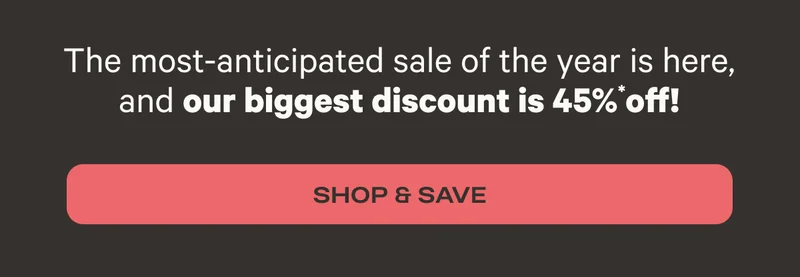 The most-anticipated sale of the year is here, and our biggest discount is 45%* off! - Shop & Save