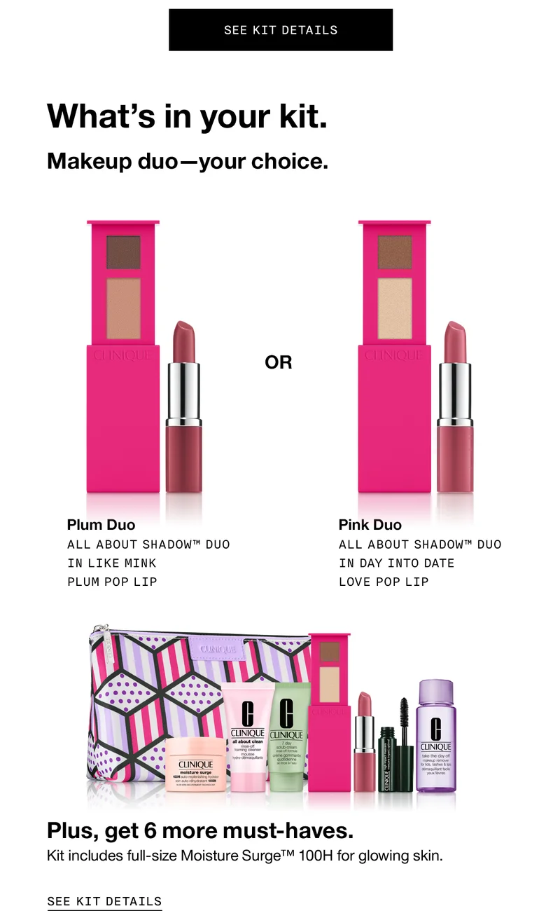 SEE KIT DETAILS | What's in your kit. Makeup Duo - your choice. Plum Duo All About Shadow™ Duo in Like Mink Plum Pop Lip | Pink Duo All About Shadow™ Duo in Day Into Date Love Pop Lip | Plus, get 6 more must-haves. Kit includes full-size Moisture SurgeTM 100H for glowing skin. SEE KIT DETAILS