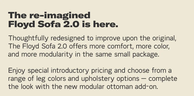 The re-imagined Floyd Sofa 2.0 is here. Thoughtfully and methodically redesigned to improve upon the original, The Floyd Sofa 2.0 offers more comfort, more color, and more modularity in the same small package. Choose from a range of leg colors and upholstery options — complete the look with the new modular ottoman add-on.