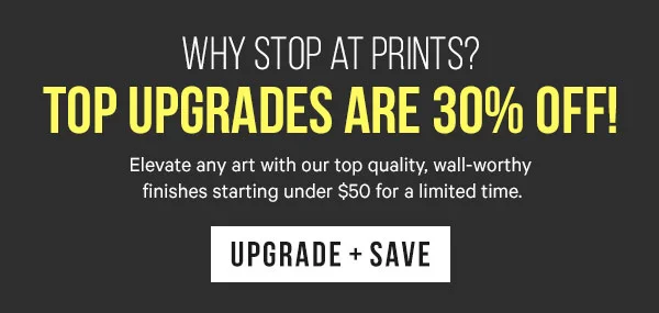 Why Stop at Prints? Top upgrades are 30% Off!   BC: Elevate any art with our top quality, wall-worthy finishes starting under $50 for a limited time.