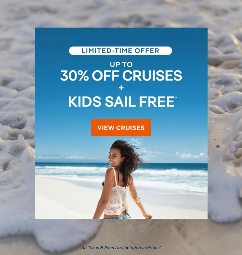 Limited Time Offer – Up&nbsp;to 30%&nbsp;Off Cruises + Kids Sail Free* – Click to View Cruises & Book Now – All Taxes & Fees Are Included in Prices*