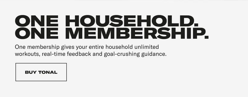 ONE HOUSEHOLD. ONE MEMBERSHIP. One membership gives your entire household unlimited workouts, real-time feedback and goal-crushing guidance. CTA: BUY TONAL