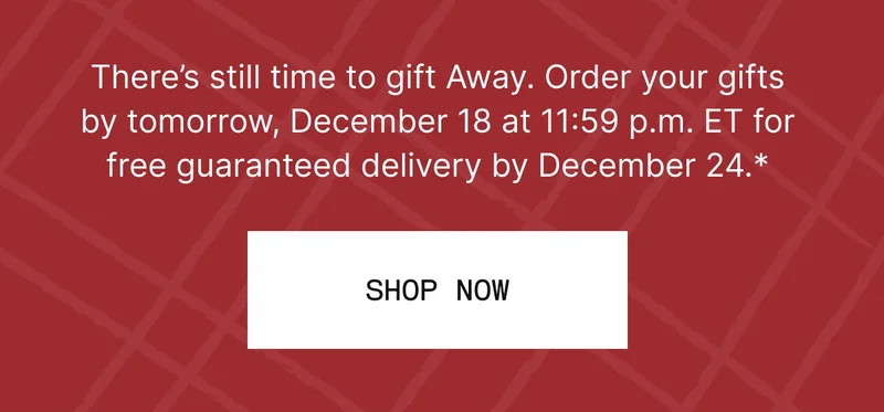 There’s still time to gift Away. Order your gifts by tomorrow, December 18 at 11:59 p.m. ET for free guaranteed delivery by December 24.* SHOP NOW
