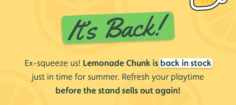 It's Back! Ex-squeeze us! Lemonade Chunk is back in stock just in time for summer. Refresh your playtime before the stand sells out again!