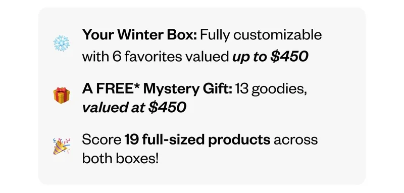 Your Winter Box: Fully customizable with 6 favorites valued up to $450 | A FREE Mystery Gift: 13 goodies, valued at $450 | Score 19 full-sized products across both boxes!