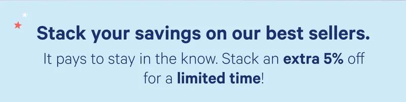 Stack your savings on our best sellers. It pays to stay in the know. Stack an extra 5% off for a limited time!
