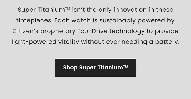 Super Titanium isn’t the only innovation in these timepieces. Each watch is sustainably powered by Citizen’s proprietary Eco-Drive technology to provide light-powered vitality without ever needing a battery.