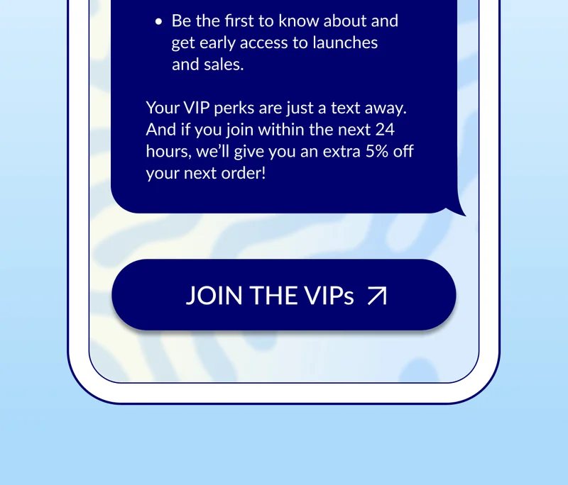 Your VIP perks are just a text away. And if you join within the next 24 hours, I’ll give you an extra 5% off your next order!