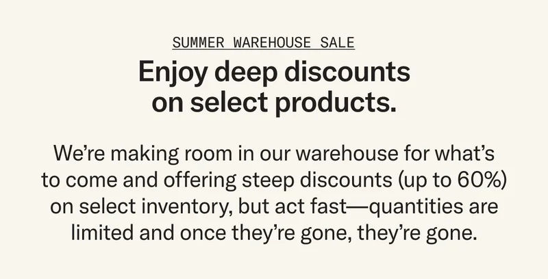 Enjoy deep discounts on select products. We’re making room in our warehouse for what’s to come and offering steep discounts (up to 60%) on select inventory, but act fast – once they're gone, they're gone.
