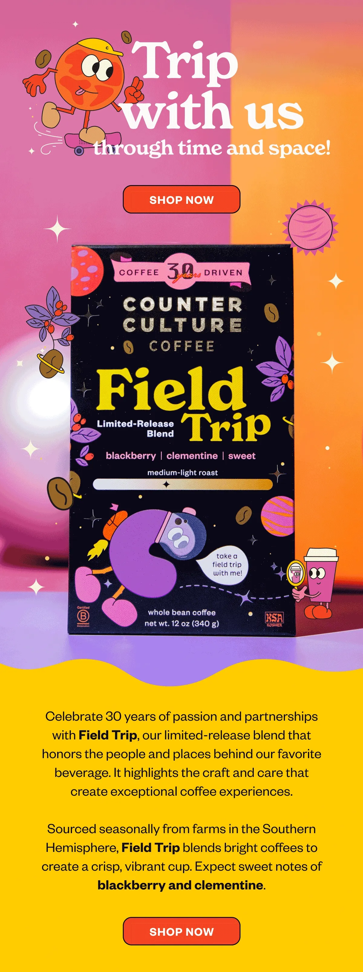 Trip with us through time and space! Order Now Field TripCelebrate 30 years of passion and partnerships with Field Trip, our limited-release blend that honors the people and places behind our favorite beverage. It highlights the craft and care that create exceptional coffee experiences. Sourced seasonally from farms in the Southern Hemisphere, Field Trip blends bright coffees to create a crisp, vibrant cup. Expect sweet notes of blackberry and clementine. CTA: Shop Now