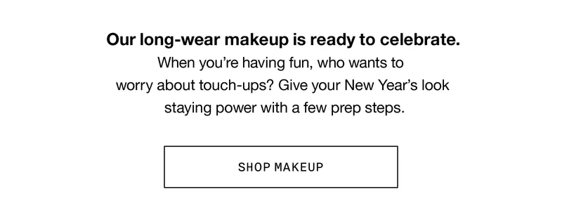 Our long-wear makeup is ready to celebrate. When you’re having fun, who wants to work about touch-ups? Give your New Year’s look staying power with a few prep steps. SHOP MAKEUP