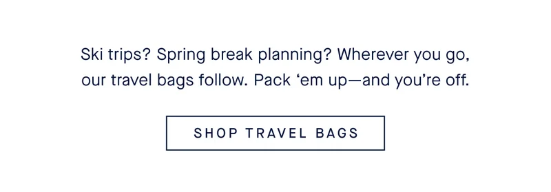 Ski trips? Spring break planning? Wherever you go, our travel bags follow. Pack βem upβand youβre off. SHOP TRAVEL BAGS Ski trips? Spring break planning? Wherever you go, our travel bags follow. Pack βem upβand youβre off. SHOP TRAVEL BAGS