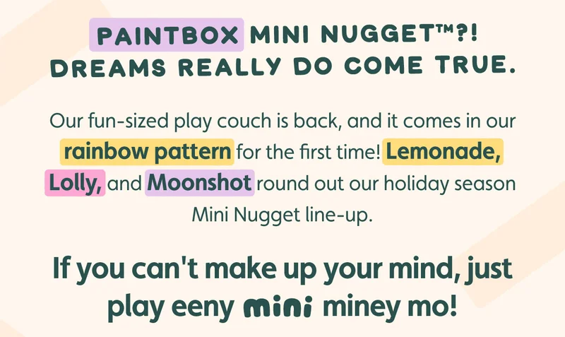 Paintbox Mini Nugget™?! Dreams really do come true. Our fun-sized play couch is back, and it comes in our rainbow pattern for the first time! Lemonade, Lolly, and Moonshot round out our holiday season Mini Nugget line-up. If you can't make up your mind, just play eeny MINI miney mo!