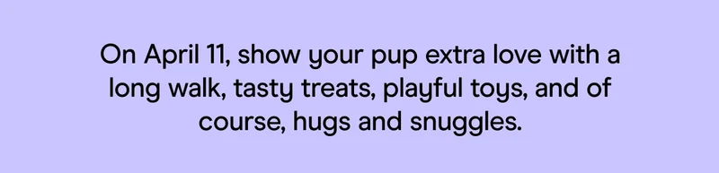 On April 11, show your pup extra love with a long walk, tasty treats, playful toys, and of course, hugs and snuggles.