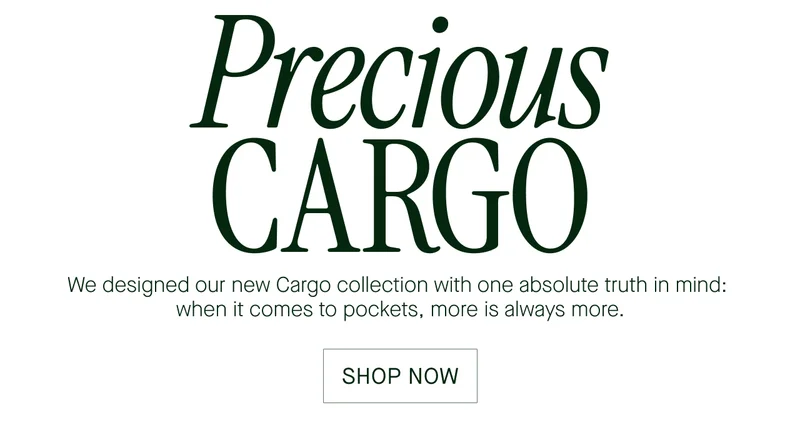 Precious  CARGO  We designed our new Cargo collection with one absolue truth in mind:  when it comes to pockets, more is always more.  SHOP NOW