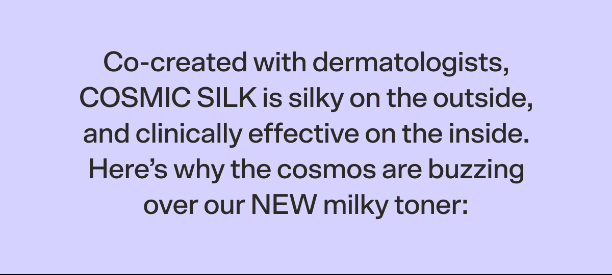Co-created with dermatologists, COSMIC SILK is silky on the outside, and clinically effective on the inside. Here’s why the cosmos are buzzing over our NEW milky toner: