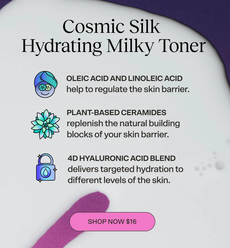 COSMIC SILK Hydrating Milky Toner [SHOP NOW $16]  Oleic Acid and Linoleic Acid help to regulate the skin barrier. Plant-Based Ceramides replenish the natural building blocks of your skin barrier.  4D Hyaluronic Acid Blend delivers targeted hydration to different levels of the skin. [SHOP NOW $16]