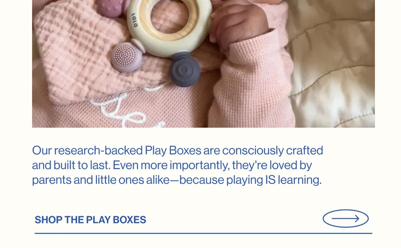 Our research-backed Play Boxes are consciously crafted and built to last. Even more importantly, they're loved by parents and little ones alike—because playing IS learning. SHOP THE PLAY BOXES