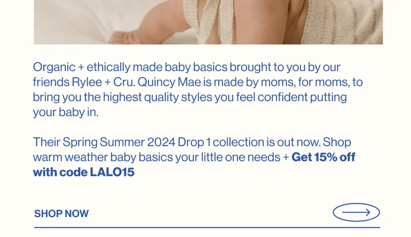 Organic + ethically made baby basics brought to you by our friends Rylee + Cru. Quincy Mae is made by moms, for moms, to bring you the highest quality styles you feel confident putting your baby in.  Their Spring Summer 2024 Drop 1 collection is out now. Shop warm weather baby basics your little one needs + Get 15% off with code discount code
