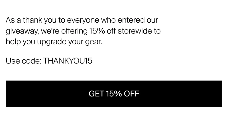 As a thank you to everyone who entered our giveaway, we’re offering&nbsp;15% off storewide to help you upgrade your gear. Use code: THANKYOU15