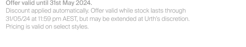 Offer valid until 31st May 2024. Discount applied automatically. Offer valid while stock lasts through&nbsp; 31/05/24 at 11:59 pm AEST, but may be extended at Urth’s discretion. Pricing is valid on select styles.